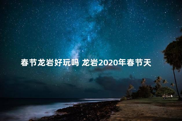 春节龙岩好玩吗 龙岩2020年春节天气冷吗